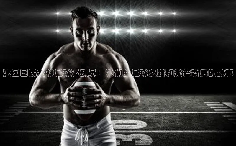 谈球吧体育官网入口百度取证法国国民女神足球运动员：她们的足球之路和光芒背后的故事