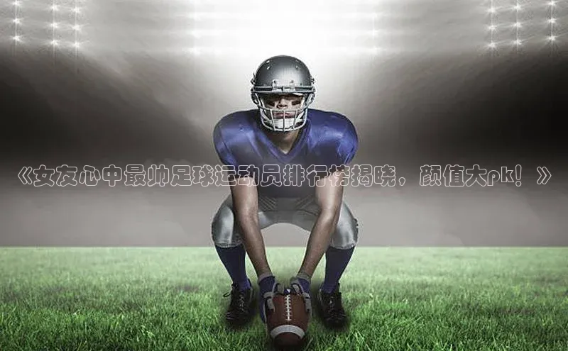 谈球吧官方网站华扬联众《女友心中最帅足球运动员排行榜揭晓，颜值大pk！》
