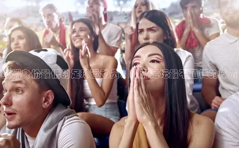 谈球吧官方网站云创智行欧洲身价最低的足球运动员：欧洲足坛最不值钱的球员