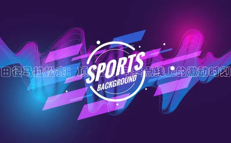 谈球吧官网登录入口百度教育田径马拉松赛：顶级选手与终点线上的激动时刻
