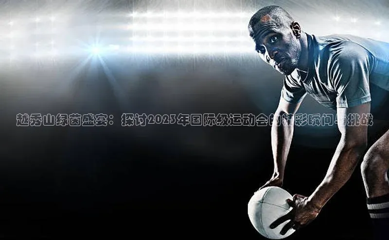 越秀山绿茵盛宴：探讨2023年国际级运动会的精彩瞬间与挑战