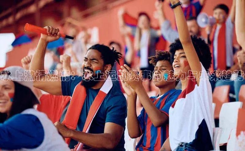 水上激情燃情：水上运动赛事的魅力与未来趋势