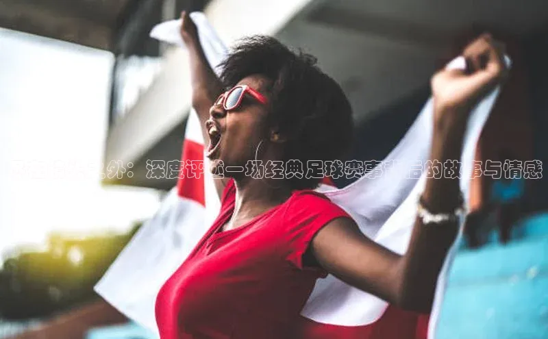 尽在镜头之外：深度评述一场经典足球赛事背后的故事与情感