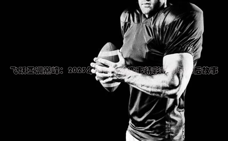 飞跃亚洲巅峰：2023年中国运动赛事精彩瞬间与幕后故事